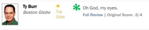 Rotten Tomatoes rotten review from Ty Burr, Boston Globe, scored 0.5/4: "Oh God, my eyes"