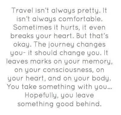 An Anthony Bourdain quote: "Travel isn't always pretty. It isn't always comfortable. Sometimes it hurts, it even breaks your heart. But that's okay. The journey changes you, it should change you. It leaves marks on your memory, on your consciousness, on your heart, and on your body. You take something with you. Hopefully, you leave something good behind."